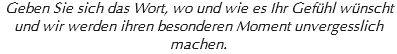 Geben Sie sich das Wort, wo und wie es Ihr Gefühl wünscht
und wir werden ihren besonderen Moment unvergesslich machen.